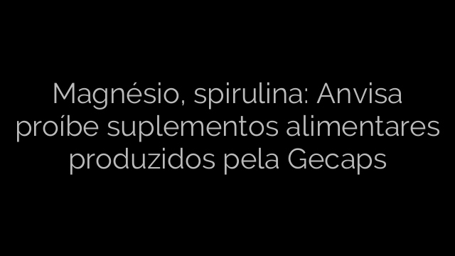 ​Magnésio, spirulina: Anvisa proíbe suplementos alimentares produzidos pela Gecaps 